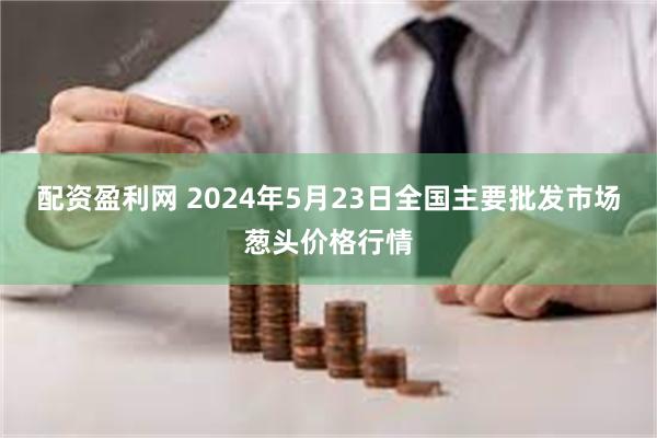 配资盈利网 2024年5月23日全国主要批发市场葱头价格行情
