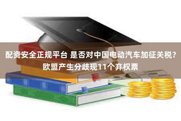 配资安全正规平台 是否对中国电动汽车加征关税？欧盟产生分歧现11个弃权票