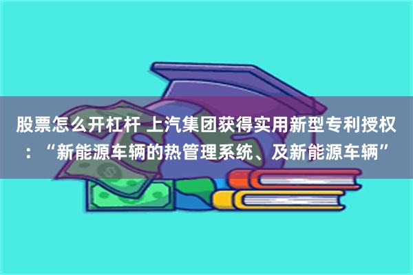 股票怎么开杠杆 上汽集团获得实用新型专利授权：“新能源车辆的热管理系统、及新能源车辆”