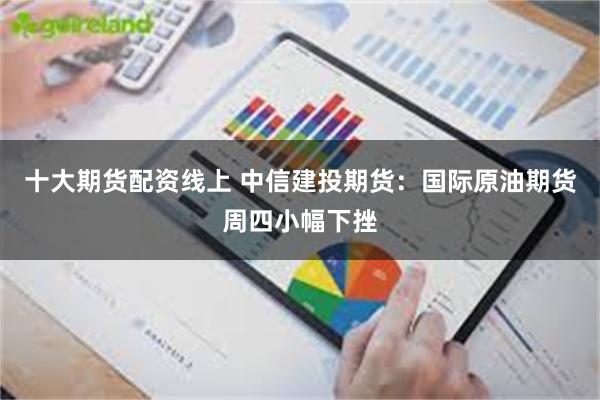 十大期货配资线上 中信建投期货：国际原油期货周四小幅下挫