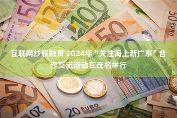互联网炒股融资 2024年“关注海上新广东”合作交流活动在茂名举行