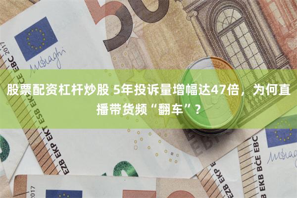 股票配资杠杆炒股 5年投诉量增幅达47倍，为何直播带货频“翻车”？