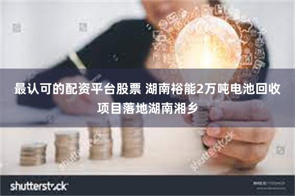 最认可的配资平台股票 湖南裕能2万吨电池回收项目落地湖南湘乡