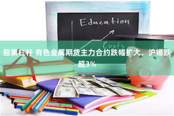 股票杠杆 有色金属期货主力合约跌幅扩大，沪锡跌超3%