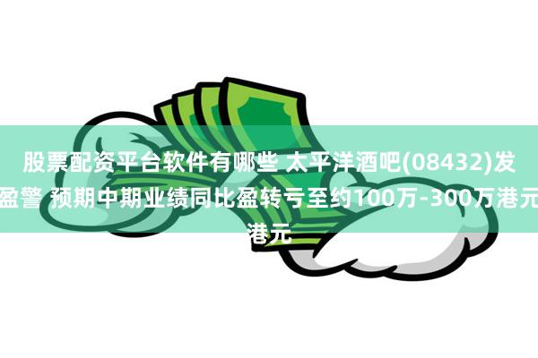 股票配资平台软件有哪些 太平洋酒吧(08432)发盈警 预期中期业绩同比盈转亏至约100万-300万港元