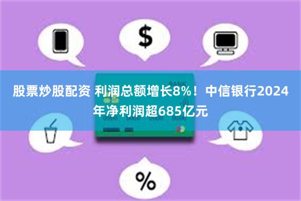 股票炒股配资 利润总额增长8%！中信银行2024年净利润超685亿元