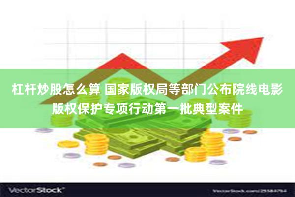 杠杆炒股怎么算 国家版权局等部门公布院线电影版权保护专项行动第一批典型案件