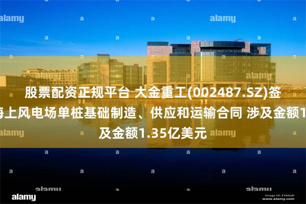 股票配资正规平台 大金重工(002487.SZ)签署欧洲某海上风电场单桩基础制造、供应和运输合同 涉及金额1.35亿美元