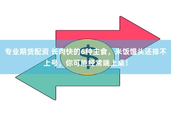 专业期货配资 长肉快的6种主食，米饭馒头还排不上号，你可能经常端上桌！