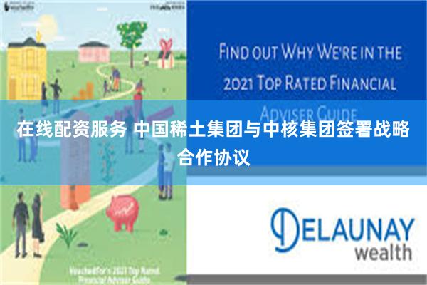 在线配资服务 中国稀土集团与中核集团签署战略合作协议