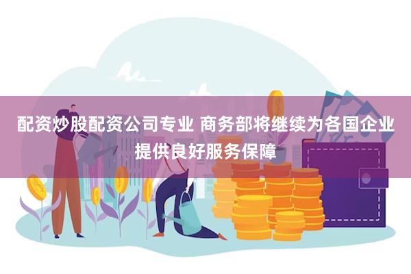 配资炒股配资公司专业 商务部将继续为各国企业提供良好服务保障