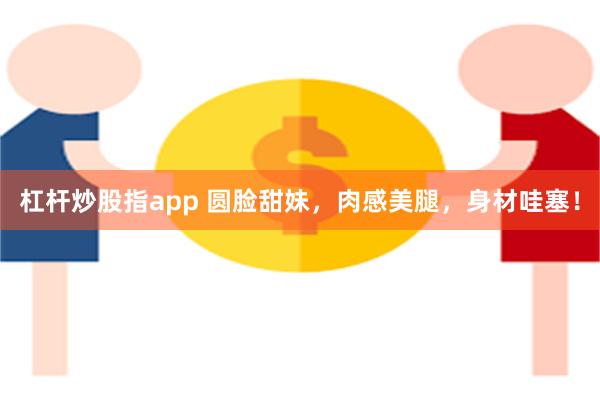杠杆炒股指app 圆脸甜妹，肉感美腿，身材哇塞！
