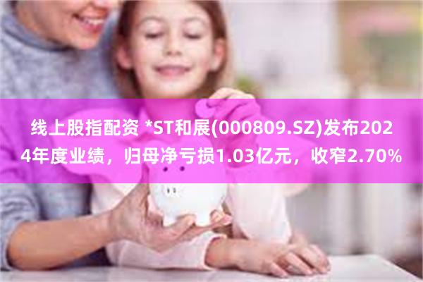 线上股指配资 *ST和展(000809.SZ)发布2024年度业绩，归母净亏损1.03亿元，收窄2.70%