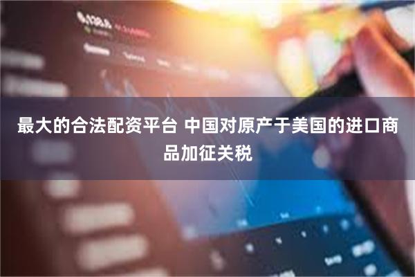 最大的合法配资平台 中国对原产于美国的进口商品加征关税