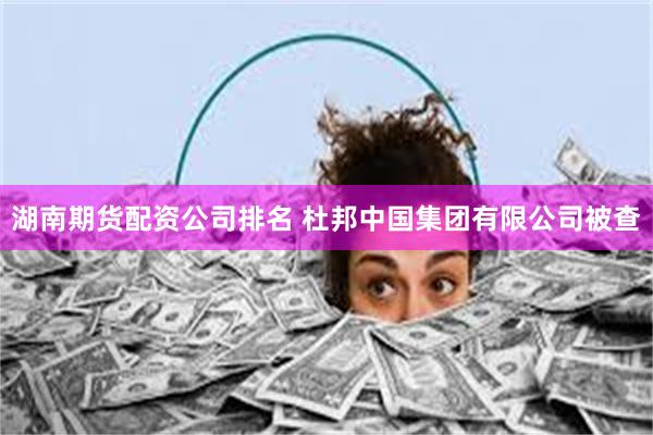 湖南期货配资公司排名 杜邦中国集团有限公司被查