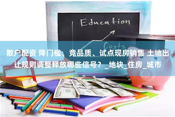 散户配资 降门槛、竞品质、试点现房销售 土地出让规则调整释放哪些信号？_地块_住房_城市