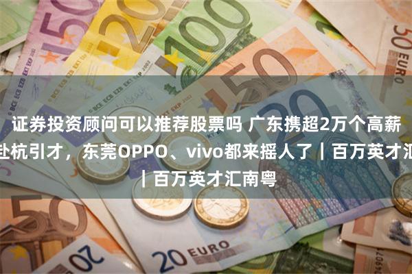 证券投资顾问可以推荐股票吗 广东携超2万个高薪岗位赴杭引才，东莞OPPO、vivo都来摇人了｜百万英才汇南粤