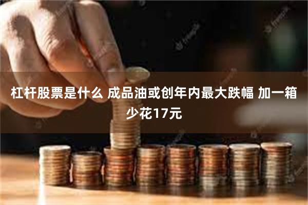 杠杆股票是什么 成品油或创年内最大跌幅 加一箱少花17元