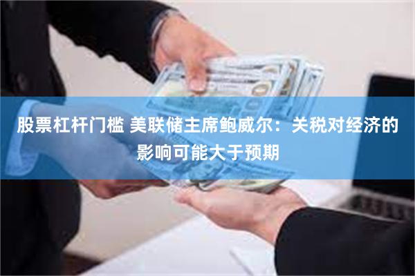 股票杠杆门槛 美联储主席鲍威尔：关税对经济的影响可能大于预期