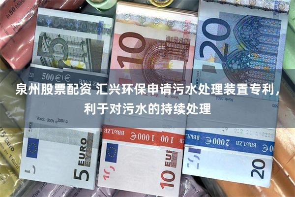 泉州股票配资 汇兴环保申请污水处理装置专利，利于对污水的持续处理