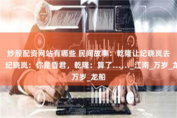 炒股配资网站有哪些 民间故事：乾隆让纪晓岚去死，纪晓岚：你是昏君，乾隆：算了……_江南_万岁_龙船
