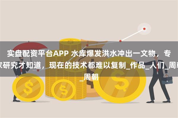 实盘配资平台APP 水库爆发洪水冲出一文物，专家研究才知道，现在的技术都难以复制_作品_人们_周朝