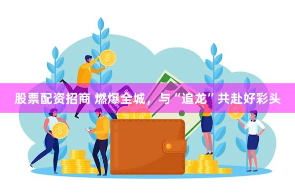 股票配资招商 燃爆全城，与“追龙”共赴好彩头
