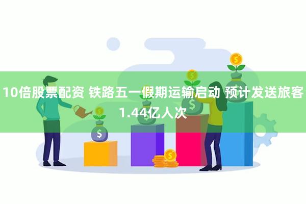 10倍股票配资 铁路五一假期运输启动 预计发送旅客1.44亿人次