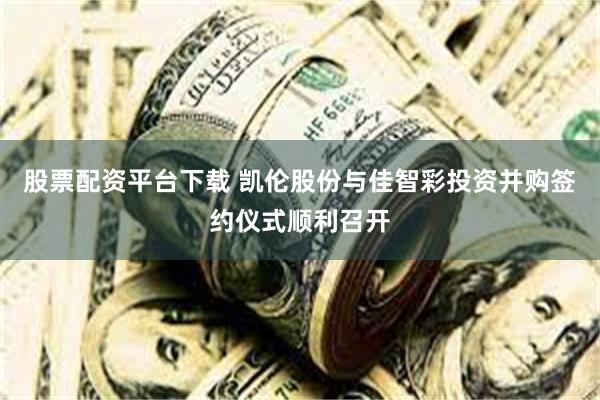 股票配资平台下载 凯伦股份与佳智彩投资并购签约仪式顺利召开
