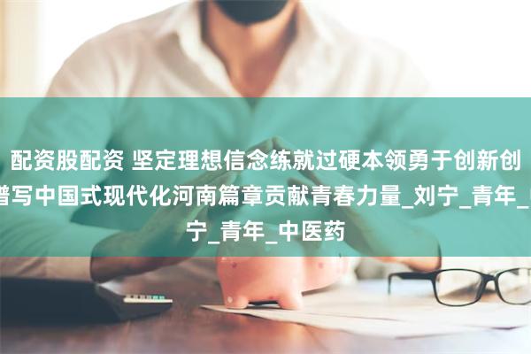 配资股配资 坚定理想信念练就过硬本领勇于创新创造 为谱写中国式现代化河南篇章贡献青春力量_刘宁_青年_中医药
