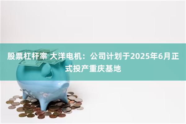 股票杠杆率 大洋电机：公司计划于2025年6月正式投产重庆基地