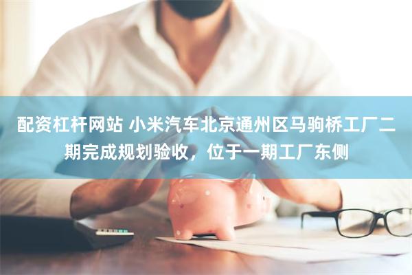 配资杠杆网站 小米汽车北京通州区马驹桥工厂二期完成规划验收，位于一期工厂东侧