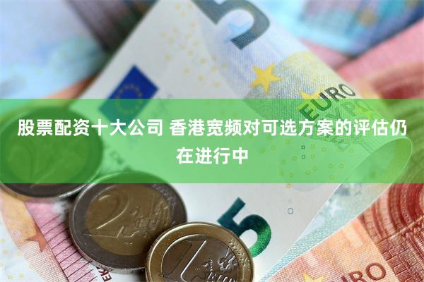 股票配资十大公司 香港宽频对可选方案的评估仍在进行中