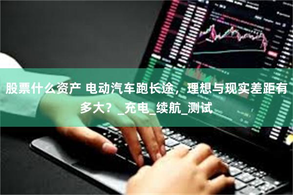 股票什么资产 电动汽车跑长途，理想与现实差距有多大？_充电_续航_测试