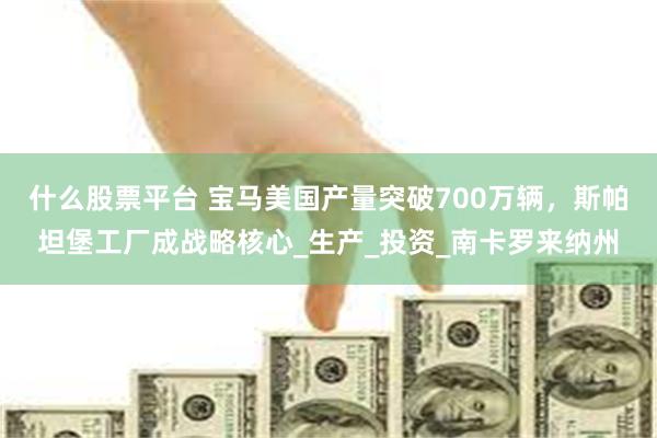 什么股票平台 宝马美国产量突破700万辆，斯帕坦堡工厂成战略核心_生产_投资_南卡罗来纳州