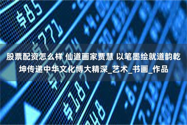 股票配资怎么样 仙道画家贾慧 以笔墨绘就道韵乾坤传递中华文化博大精深_艺术_书画_作品