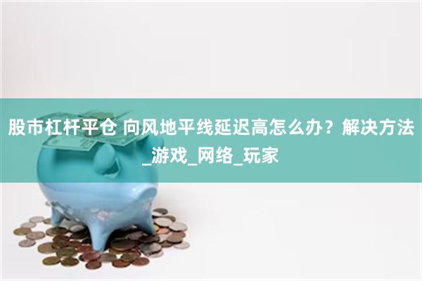 股市杠杆平仓 向风地平线延迟高怎么办？解决方法_游戏_网络_玩家