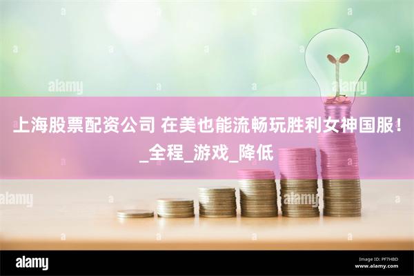 上海股票配资公司 在美也能流畅玩胜利女神国服！_全程_游戏_降低
