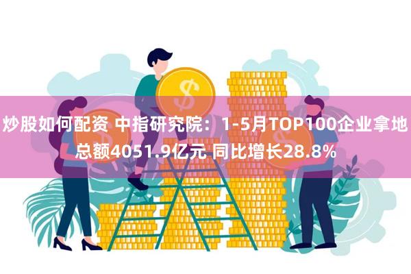 炒股如何配资 中指研究院：1-5月TOP100企业拿地总额4051.9亿元 同比增长28.8%