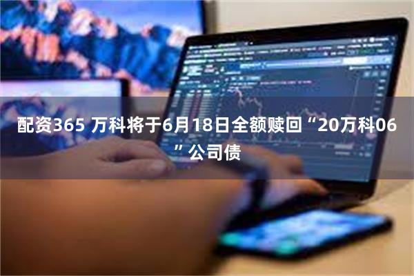 配资365 万科将于6月18日全额赎回“20万科06”公司债