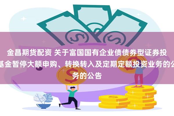 金昌期货配资 关于富国国有企业债债券型证券投资基金暂停大额申购、转换转入及定期定额投资业务的公告