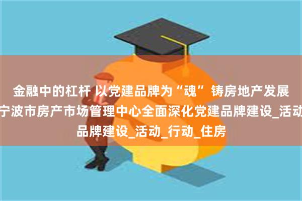 金融中的杠杆 以党建品牌为“魂” 铸房地产发展新“基”——宁波市房产市场管理中心全面深化党建品牌建设_活动_行动_住房