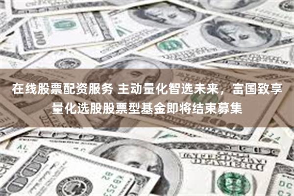在线股票配资服务 主动量化智选未来，富国致享量化选股股票型基金即将结束募集